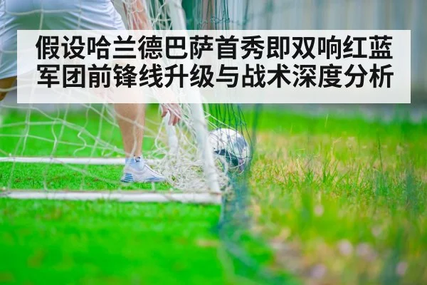 假设哈兰德巴萨首秀即双响红蓝军团前锋线升级与战术深度分析